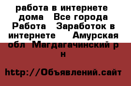 работа в интернете, дома - Все города Работа » Заработок в интернете   . Амурская обл.,Магдагачинский р-н